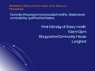 Women's Education and Life Skills Program Currently this program is conducted monthly. Sessions are conducted by qualified facilitators.  First Monday of Every month 10am-12pm Boogularrie Community House Langford 