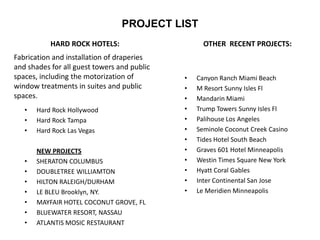 PROJECT LIST
HARD ROCK HOTELS:
• Hard Rock Hollywood
• Hard Rock Tampa
• Hard Rock Las Vegas
NEW PROJECTS
• SHERATON COLUMBUS
• DOUBLETREE WILLIAMTON
• HILTON RALEIGH/DURHAM
• LE BLEU Brooklyn, NY.
• MAYFAIR HOTEL COCONUT GROVE, FL
• BLUEWATER RESORT, NASSAU
• ATLANTIS MOSIC RESTAURANT
OTHER RECENT PROJECTS:
• Canyon Ranch Miami Beach
• M Resort Sunny Isles Fl
• Mandarin Miami
• Trump Towers Sunny Isles Fl
• Palihouse Los Angeles
• Seminole Coconut Creek Casino
• Tides Hotel South Beach
• Graves 601 Hotel Minneapolis
• Westin Times Square New York
• Hyatt Coral Gables
• Inter Continental San Jose
• Le Meridien Minneapolis
Fabrication and installation of draperies
and shades for all guest towers and public
spaces, including the motorization of
window treatments in suites and public
spaces.
 