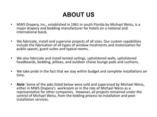 ABOUT US
• MWS Drapery, Inc., established in 1961 in south Florida by Michael Weiss, is a
major drapery and bedding manufacturer for hotels on a national and
international basis.
• We fabricate, install and supervise projects of all sizes. Our custom capabilities
include the fabrication of all types of window treatments and motorization for
public spaces, guest suites and typical rooms.
• We also fabricate and install tented ceilings, upholstered walls, upholstered
headboards, bedding, pillows, and outdoor chaise lounge pads and cushions.
• We take pride in the fact that we stay within budget and complete installations on
time.
• Note: Some of the jobs listed below were sold and supervised by Michael Weiss,
either in MWS Drapery’s workroom or in the role of Michael Weiss as a
representative for other companies. However, all projects remained under the
control of Michael Weiss, from the bidding process to installation and post-
installation services.
 