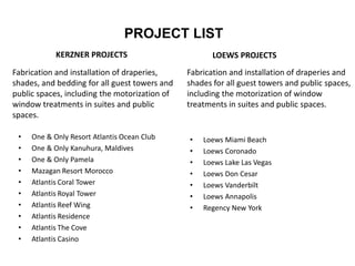 PROJECT LIST
• One & Only Resort Atlantis Ocean Club
• One & Only Kanuhura, Maldives
• One & Only Pamela
• Mazagan Resort Morocco
• Atlantis Coral Tower
• Atlantis Royal Tower
• Atlantis Reef Wing
• Atlantis Residence
• Atlantis The Cove
• Atlantis Casino
LOEWS PROJECTS
• Loews Miami Beach
• Loews Coronado
• Loews Lake Las Vegas
• Loews Don Cesar
• Loews Vanderbilt
• Loews Annapolis
• Regency New York
KERZNER PROJECTS
Fabrication and installation of draperies,
shades, and bedding for all guest towers and
public spaces, including the motorization of
window treatments in suites and public
spaces.
Fabrication and installation of draperies and
shades for all guest towers and public spaces,
including the motorization of window
treatments in suites and public spaces.
 