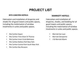 PROJECT LIST
RITZ-CARLTON HOTELS:
• Ritz Carlton Aspen
• Ritz Carlton Time Share St Thomas
• Ritz Carlton Inner Circle Baltimore
• Ritz Carlton Battery Park New York
• Ritz Carlton Central Park South New York
• Ritz Carlton Key Biscayne
MARRIOTT HOTELS:
• Marriott San Juan
• Marriott Glenpointe
• J W Marriott Miami
Fabrication and installation of draperies and
shades for all guest towers and public spaces,
including the motorization of window
treatments in suites and public spaces.
Fabrication and installation of
draperies, shades, and bedding for all
guest towers and public spaces,
including the motorization of window
treatments in suites and public spaces.
 