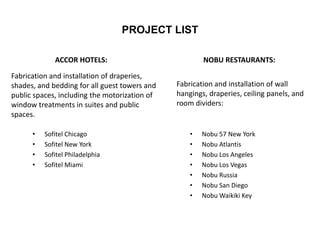 PROJECT LIST
ACCOR HOTELS:
• Sofitel Chicago
• Sofitel New York
• Sofitel Philadelphia
• Sofitel Miami
NOBU RESTAURANTS:
• Nobu 57 New York
• Nobu Atlantis
• Nobu Los Angeles
• Nobu Los Vegas
• Nobu Russia
• Nobu San Diego
• Nobu Waikiki Key
Fabrication and installation of draperies,
shades, and bedding for all guest towers and
public spaces, including the motorization of
window treatments in suites and public
spaces.
Fabrication and installation of wall
hangings, draperies, ceiling panels, and
room dividers:
 