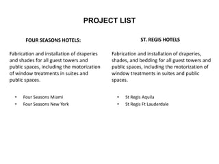 PROJECT LIST
FOUR SEASONS HOTELS:
• Four Seasons Miami
• Four Seasons New York
ST. REGIS HOTELS
• St Regis Aquila
• St Regis Ft Lauderdale
Fabrication and installation of draperies
and shades for all guest towers and
public spaces, including the motorization
of window treatments in suites and
public spaces.
Fabrication and installation of draperies,
shades, and bedding for all guest towers and
public spaces, including the motorization of
window treatments in suites and public
spaces.
 
