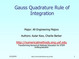 4/19/2024 http://numericalmethods.eng.usf.edu 1
Gauss Quadrature Rule of
Integration
Major: All Engineering Majors
Authors: Autar Kaw, Charlie Barker
http://numericalmethods.eng.usf.edu
Transforming Numerical Methods Education for STEM
Undergraduates
 