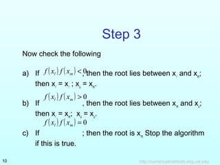 http://numericalmethods.eng.usf.edu10
Step 3
Now check the following
a) If , then the root lies between x
and xm
;
then x
= x
; xu
= xm
.
b) If , then the root lies between xm
and xu
;
then x
= xm
; xu
= xu
.
c) If ; then the root is xm.
Stop the algorithm
if this is true.
( ) ( ) 0<ml xfxf
( ) ( ) 0>ml xfxf
( ) ( ) 0=ml xfxf
 