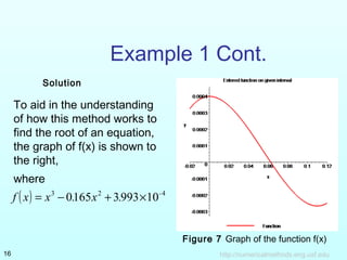 To aid in the understanding
of how this method works to
find the root of an equation,
the graph of f(x) is shown to
the right,
where
http://numericalmethods.eng.usf.edu16
Example 1 Cont.
( ) 423
1099331650 -
.x.xxf ×+−=
Figure 7 Graph of the function f(x)
Solution
 