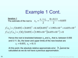 http://numericalmethods.eng.usf.edu19
Example 1 Cont.
055.0
2
11.00
2
=
+
=
+
= u
m
xx
x 
( ) ( ) ( ) ( )
( ) ( ) ( ) ( ) ( )( ) 010655.610993.3055.00
10655.610993.3055.0165.0055.0055.0
54
5423
>××==
×=×+−==
−−
−−
ffxfxf
fxf
ml
m
Iteration 1
The estimate of the root is
Hence the root is bracketed between xm
and xu
, that is, between 0.055
and 0.11. So, the lower and upper limits of the new bracket are
At this point, the absolute relative approximate error cannot be
calculated as we do not have a previous approximation.
11.0,055.0 == ul xx
a∈
 