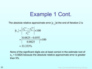 http://numericalmethods.eng.usf.edu23
Example 1 Cont.
The absolute relative approximate error at the end of Iteration 2 isa∈
%333.33
100
0825.0
055.00825.0
100
=
×
−
=
×
−
=∈ new
m
old
m
new
m
a
x
xx
None of the significant digits are at least correct in the estimate root of
xm = 0.0825 because the absolute relative approximate error is greater
than 5%.
 