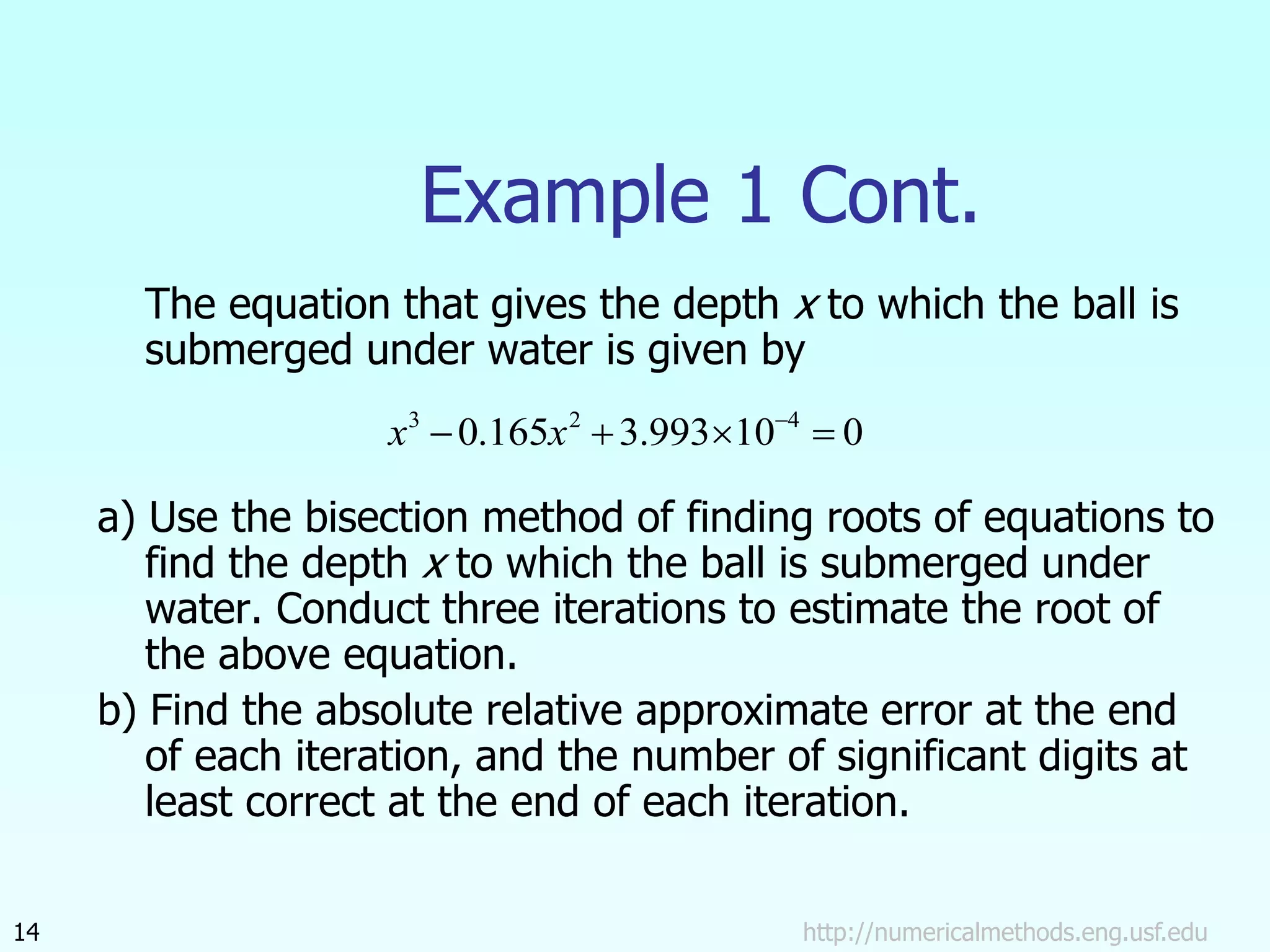 http://numericalmethods.eng.usf.edu
14
Example 1 Cont.
The equation that gives the depth x to which the ball is
submerged under water is given by
a) Use the bisection method of finding roots of equations to
find the depth x to which the ball is submerged under
water. Conduct three iterations to estimate the root of
the above equation.
b) Find the absolute relative approximate error at the end
of each iteration, and the number of significant digits at
least correct at the end of each iteration.
0
10
993
.
3
165
.
0 4
2
3



 
x
x
 