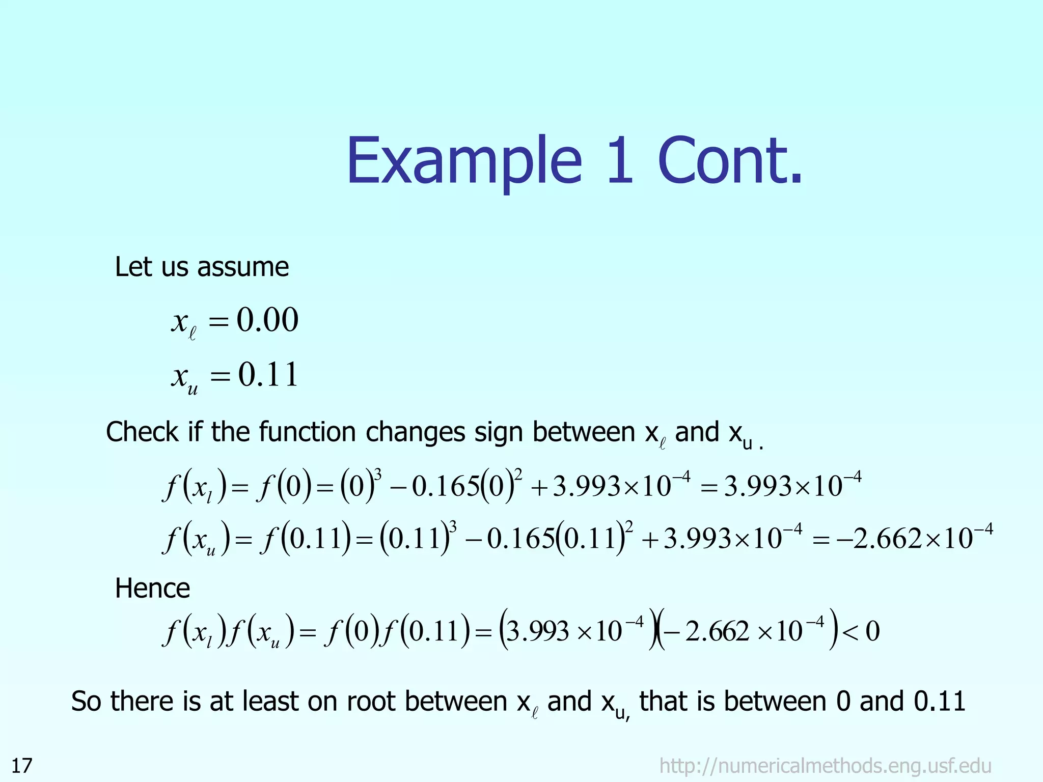 http://numericalmethods.eng.usf.edu
17
Example 1 Cont.
Let us assume
11
.
0
00
.
0


u
x
x
Check if the function changes sign between x and xu .
       
        4
4
2
3
4
4
2
3
10
662
.
2
10
993
.
3
11
.
0
165
.
0
11
.
0
11
.
0
10
993
.
3
10
993
.
3
0
165
.
0
0
0



















f
x
f
f
x
f
u
l
Hence
           0
10
662
.
2
10
993
.
3
11
.
0
0 4
4





 

f
f
x
f
x
f u
l
So there is at least on root between x and xu, that is between 0 and 0.11
 