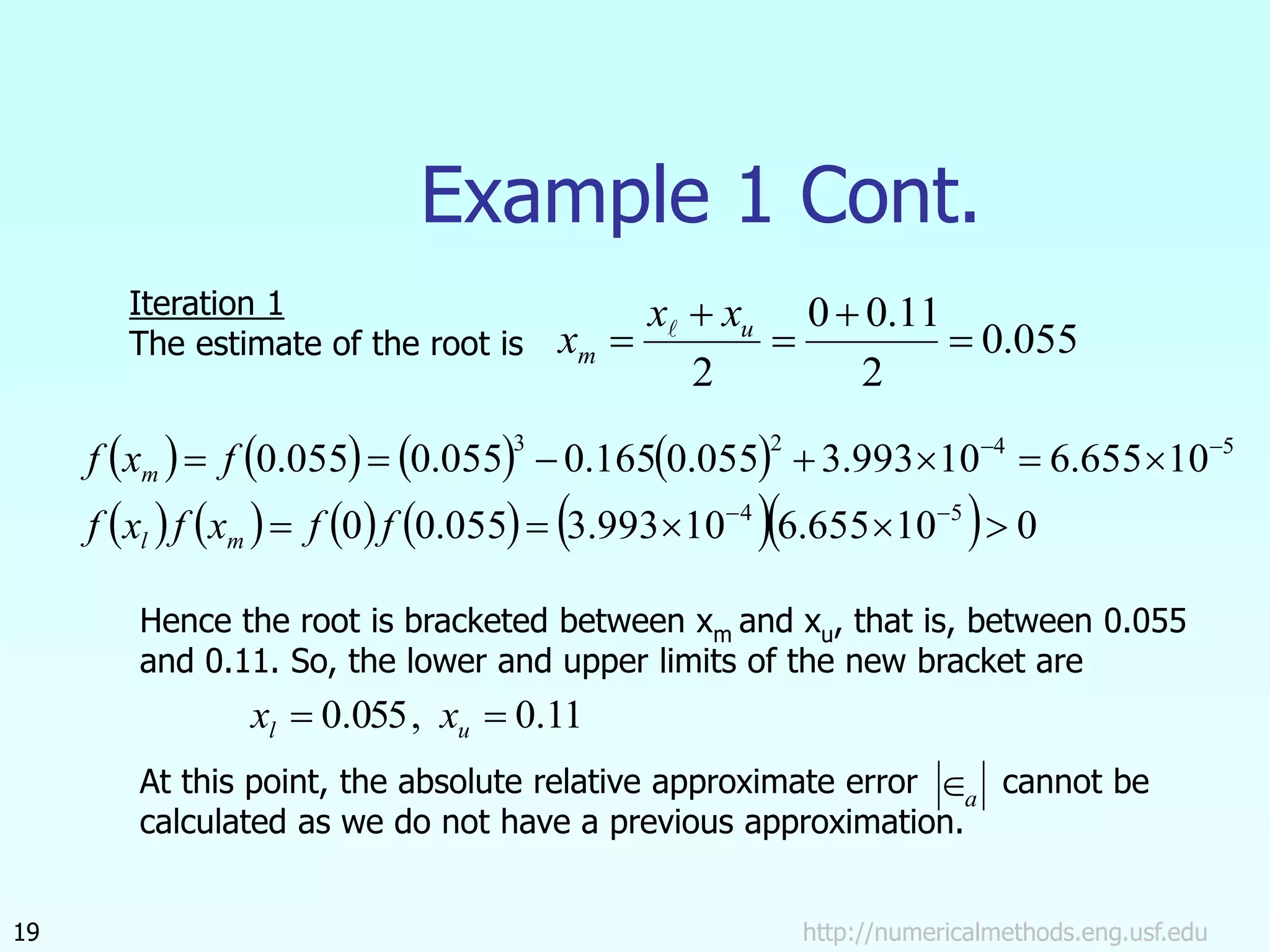 http://numericalmethods.eng.usf.edu
19
Example 1 Cont.
055
.
0
2
11
.
0
0
2




 u
m
x
x
x 
       
           0
10
655
.
6
10
993
.
3
055
.
0
0
10
655
.
6
10
993
.
3
055
.
0
165
.
0
055
.
0
055
.
0
5
4
5
4
2
3
















f
f
x
f
x
f
f
x
f
m
l
m
Iteration 1
The estimate of the root is
Hence the root is bracketed between xm and xu, that is, between 0.055
and 0.11. So, the lower and upper limits of the new bracket are
At this point, the absolute relative approximate error cannot be
calculated as we do not have a previous approximation.
11
.
0
,
055
.
0 
 u
l x
x
a

 