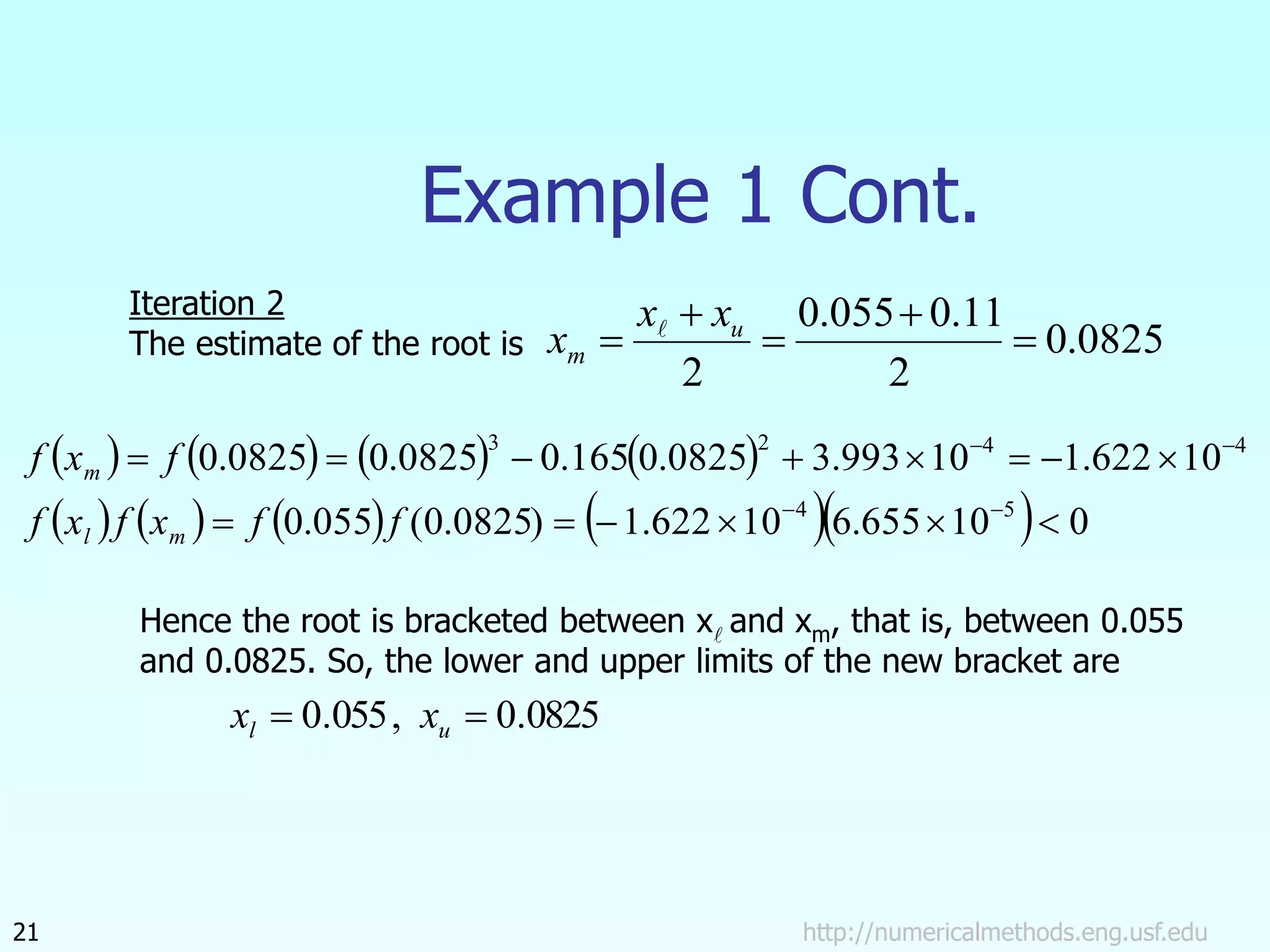 http://numericalmethods.eng.usf.edu
21
Example 1 Cont.
0825
.
0
2
11
.
0
055
.
0
2




 u
m
x
x
x 
       
         0
10
655
.
6
10
622
.
1
)
0825
.
0
(
055
.
0
10
622
.
1
10
993
.
3
0825
.
0
165
.
0
0825
.
0
0825
.
0
5
4
4
4
2
3


















f
f
x
f
x
f
f
x
f
m
l
m
Iteration 2
The estimate of the root is
Hence the root is bracketed between x and xm, that is, between 0.055
and 0.0825. So, the lower and upper limits of the new bracket are
0825
.
0
,
055
.
0 
 u
l x
x
 