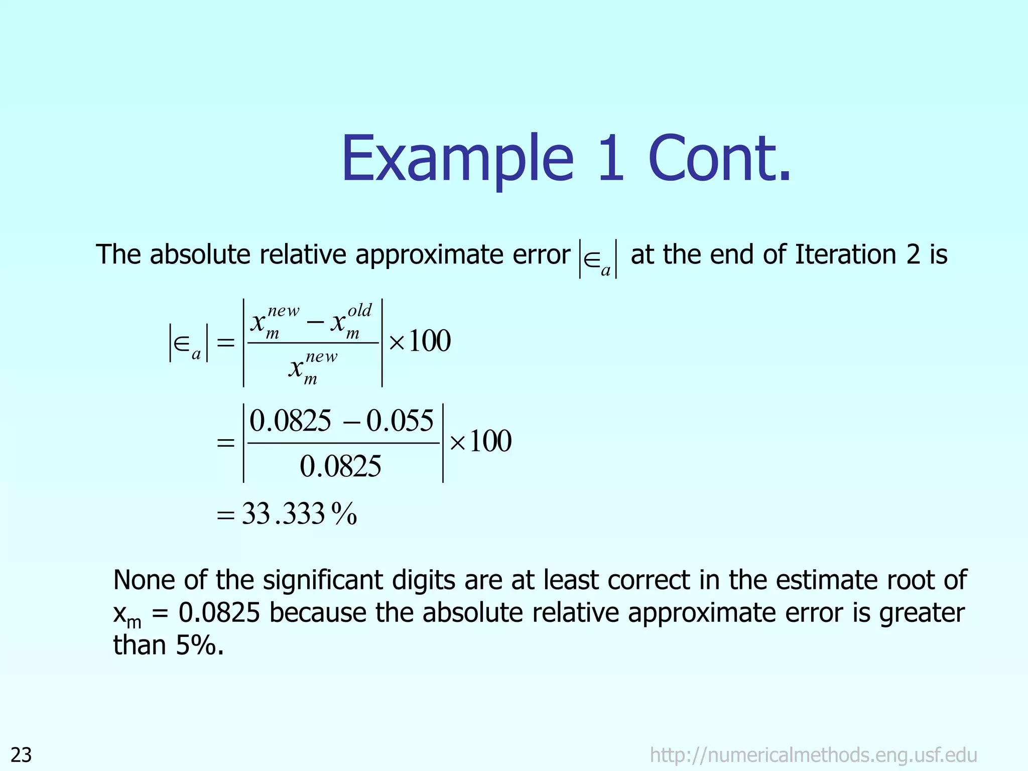 http://numericalmethods.eng.usf.edu
23
Example 1 Cont.
The absolute relative approximate error at the end of Iteration 2 is
a

%
333
.
33
100
0825
.
0
055
.
0
0825
.
0
100







 new
m
old
m
new
m
a
x
x
x
None of the significant digits are at least correct in the estimate root of
xm = 0.0825 because the absolute relative approximate error is greater
than 5%.
 