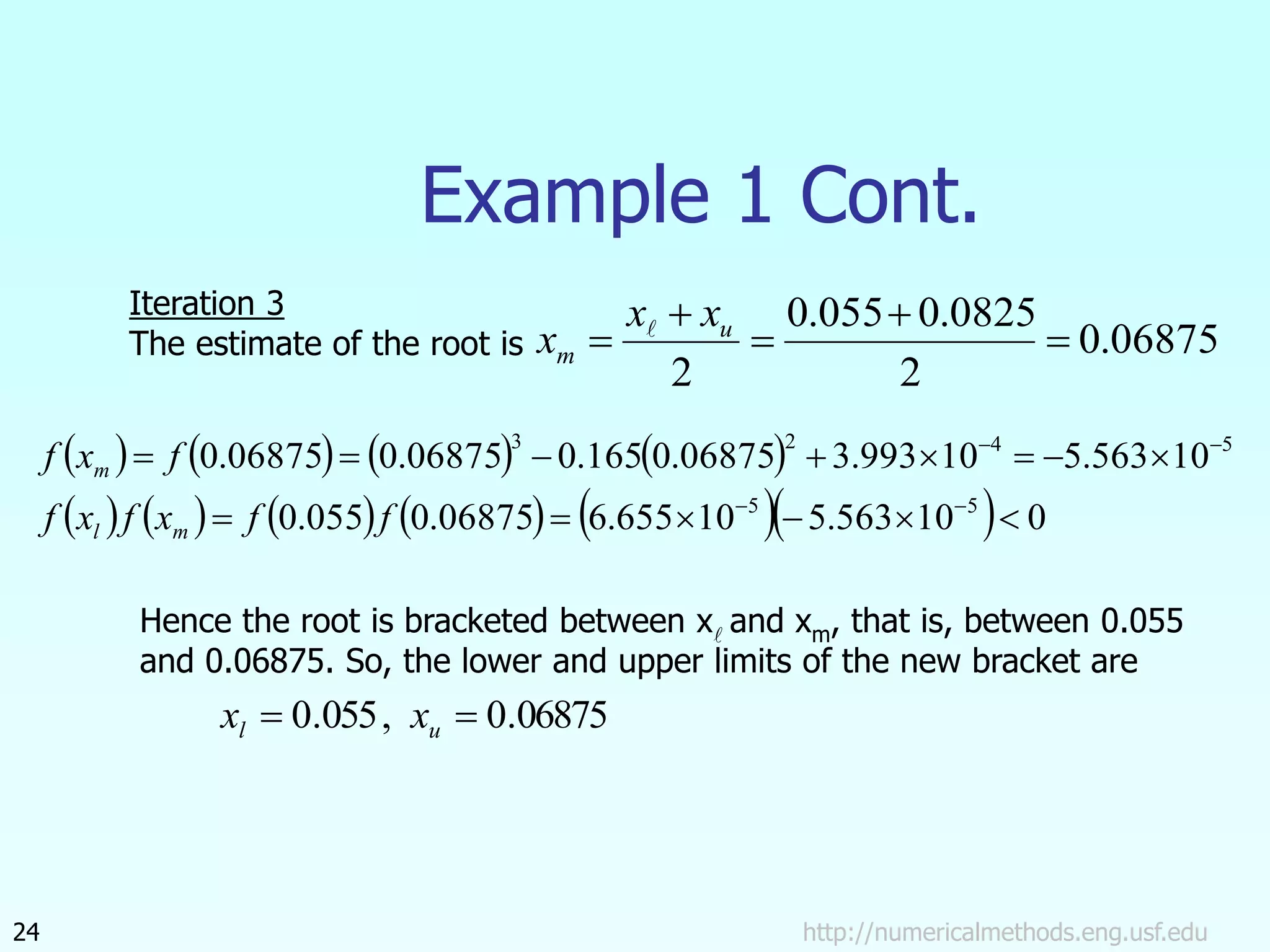 http://numericalmethods.eng.usf.edu
24
Example 1 Cont.
06875
.
0
2
0825
.
0
055
.
0
2




 u
m
x
x
x 
       
           0
10
563
.
5
10
655
.
6
06875
.
0
055
.
0
10
563
.
5
10
993
.
3
06875
.
0
165
.
0
06875
.
0
06875
.
0
5
5
5
4
2
3


















f
f
x
f
x
f
f
x
f
m
l
m
Iteration 3
The estimate of the root is
Hence the root is bracketed between x and xm, that is, between 0.055
and 0.06875. So, the lower and upper limits of the new bracket are
06875
.
0
,
055
.
0 
 u
l x
x
 