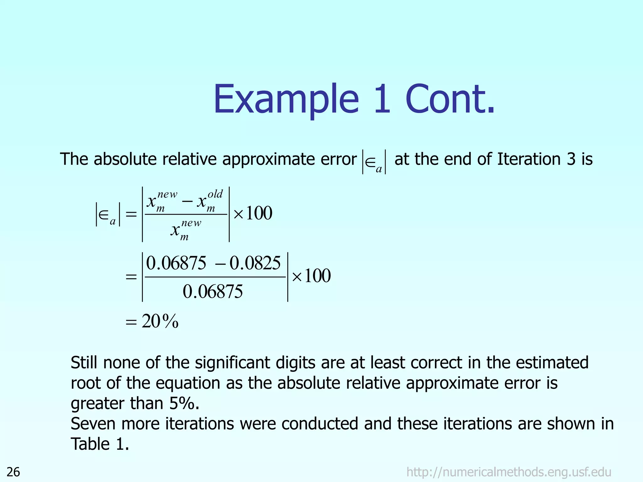 http://numericalmethods.eng.usf.edu
26
Example 1 Cont.
The absolute relative approximate error at the end of Iteration 3 is
a

%
20
100
06875
.
0
0825
.
0
06875
.
0
100







 new
m
old
m
new
m
a
x
x
x
Still none of the significant digits are at least correct in the estimated
root of the equation as the absolute relative approximate error is
greater than 5%.
Seven more iterations were conducted and these iterations are shown in
Table 1.
 