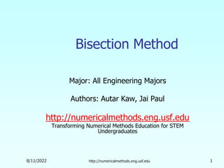 8/11/2022 http://numericalmethods.eng.usf.edu 1
Bisection Method
Major: All Engineering Majors
Authors: Autar Kaw, Jai Paul
http://numericalmethods.eng.usf.edu
Transforming Numerical Methods Education for STEM
Undergraduates
 