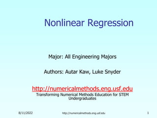 8/11/2022 http://numericalmethods.eng.usf.edu 1
Nonlinear Regression
Major: All Engineering Majors
Authors: Autar Kaw, Luke Snyder
http://numericalmethods.eng.usf.edu
Transforming Numerical Methods Education for STEM
Undergraduates
 