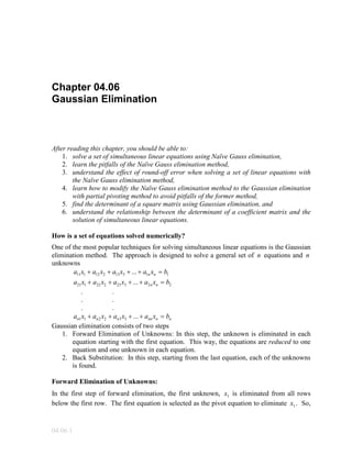 04.06.1
Chapter 04.06
Gaussian Elimination
After reading this chapter, you should be able to:
1. solve a set of simultaneous linear equations using Naïve Gauss elimination,
2. learn the pitfalls of the Naïve Gauss elimination method,
3. understand the effect of round-off error when solving a set of linear equations with
the Naïve Gauss elimination method,
4. learn how to modify the Naïve Gauss elimination method to the Gaussian elimination
with partial pivoting method to avoid pitfalls of the former method,
5. find the determinant of a square matrix using Gaussian elimination, and
6. understand the relationship between the determinant of a coefficient matrix and the
solution of simultaneous linear equations.
How is a set of equations solved numerically?
One of the most popular techniques for solving simultaneous linear equations is the Gaussian
elimination method. The approach is designed to solve a general set of n equations and n
unknowns
11313212111 ... bxaxaxaxa nn =++++
22323222121 ... bxaxaxaxa nn =++++
. .
. .
. .
nnnnnnn bxaxaxaxa =++++ ...332211
Gaussian elimination consists of two steps
1. Forward Elimination of Unknowns: In this step, the unknown is eliminated in each
equation starting with the first equation. This way, the equations are reduced to one
equation and one unknown in each equation.
2. Back Substitution: In this step, starting from the last equation, each of the unknowns
is found.
Forward Elimination of Unknowns:
In the first step of forward elimination, the first unknown, 1x is eliminated from all rows
below the first row. The first equation is selected as the pivot equation to eliminate 1x . So,
 