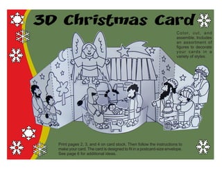 3D Christmas Card
Color, cut, and
assemble. Includes
an assortment of
figures to decorate
your cards in a
variety of styles.
Print pages 2, 3, and 4 on card stock. Then follow the instructions to
make your card. The card is designed to fit in a postcard-size envelope.
See page 6 for additional ideas.
 