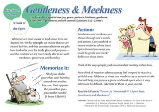 Action:
Gentleness and meekness are
shown through one’s words
and actions. Can you think of
recent instances where Jesus’
Spirit showed you ways you
could be gentle and meek?
Reflect on those times.
S&S link: Christian Life and Faith: Biblical and Christian Foundation: The Fruits of the Spirit-2f
Authored by R. A. Watterson. Illustrations by Zeb. Design by R. A. Watterson.
Published by My Wonder Studio. Copyright © 2015 by The Family International
Memorize it:
All of you, clothe
yourselves with humility
toward one another,
because, ‘God opposes
the proud but gives
grace to the humble’
(1 Peter 5:5b NIV).
Bite-Sized,
No. 09
Gentleness&Meekness
A Fruit of
the Spirit
The fruit of the Spirit is love, joy, peace, patience, kindness, goodness,
faithfulness, gentleness and self-control (Galatians 5:22–23 NIV).
When we are more aware of God in our lives, we
depend on Him for strength, we realize that we are
created by Him, and that our natural talents are gifts
from God to be used for God’s glory and purpose—
and this is when we are more easily able to act with
meekness, gentleness, and humility.
Thinkofthewayspeopleyouknowmanifesthumilityintheirlives.
Now think of instances when you may feel tempted to react in a
prideful way. Ask Jesus to show you words to say or actions to take
that will help you portray a gentle and meek spirit when it may
otherwise be difficult. Take note of these in your journal.
Readthefullarticle,“Power-UpDevotional#11:SpiritFruit:
GentlenessandMeekness.”
 
