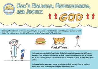 God’s Holiness, Righteousness,
and Justice
God is different from all other beings. Only He is uncreated and infinite; everything else is created and
finite. The biblical term for this difference, for the “otherness” of God, is holy.
Holiness represents God’s divinity. God’s holiness is the essential difference
between God and man. God alone is God; there is none like Him. He is sacred.
He is the Creator, man is the creature. He is superior to man in every way. He is
divine.
Holiness is also seen as a moral attribute of God. Morally, God is perfect,
which also sets Him completely apart from sinful man.
Physical Things
 