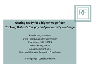 Getting ready for a higher wage floor
Tackling Britain’s low pay and productivity challenge
Faisal Islam, Sky News
DavidNorgrove,LowPayCommission
Charlie Mayfield, UKCES
Rebecca Riley, NIESR
Abigail McKnight, LSE
Matthew Whittaker, Resolution Foundation
#livingwage / @resfoundation
 