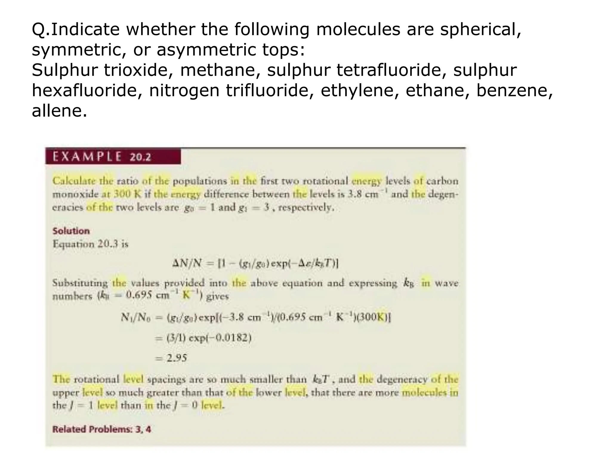 Q.Indicate whether the following molecules are spherical,
symmetric, or asymmetric tops:
Sulphur trioxide, methane, sulphur tetrafluoride, sulphur
hexafluoride, nitrogen trifluoride, ethylene, ethane, benzene,
allene.
 