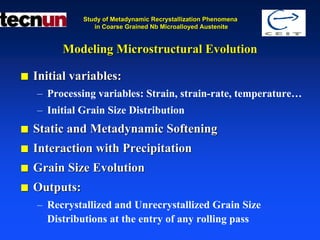 Study of Metadynamic Recrystallization Phenomena
              in Coarse Grained Nb Microalloyed Austenite


     Modeling Microstructural Evolution

Initial variables:
– Processing variables: Strain, strain-rate, temperature…
– Initial Grain Size Distribution
Static and Metadynamic Softening
Interaction with Precipitation
Grain Size Evolution
Outputs:
– Recrystallized and Unrecrystallized Grain Size
  Distributions at the entry of any rolling pass
 