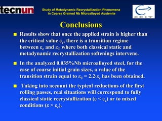 Study of Metadynamic Recrystallization Phenomena
             in Coarse Grained Nb Microalloyed Austenite



                    Conclusions
Results show that once the applied strain is higher than
the critical value εc, there is a transition regime
between εc and εT where both classical static and
metadynamic recrystallization softenings intervene.
In the analyzed 0.035%Nb microalloyed steel, for the
case of coarse initial grain sizes, a value of the
transition strain equal to εT = 2.2·εc has been obtained.
 Taking into account the typical reductions of the first
rolling passes, real situations will correspond to fully
classical static recrystallization (ε < εc) or to mixed
conditions (ε > εc).
 