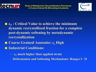 Study of Metadynamic Recrystallization Phenomena
             in Coarse Grained Nb Microalloyed Austenite




εT : Critical Value to achieve the minimum
dynamic recrystallized fraction for a complete
post-dynamic softening by metadynamic
recrystallization
Coarse Grained Austenite: εc High
Industrial Conditions:
– εT much higher than applied strain
– Deformation and Softening Mechanisms: Ranges I / II
 