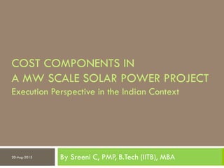 COST COMPONENTS IN
A MW SCALE SOLAR POWER PROJECT
Execution Perspective in the Indian Context
By Sreeni C, PMP, B.Tech (IITB), MBA20-Aug-2015
 