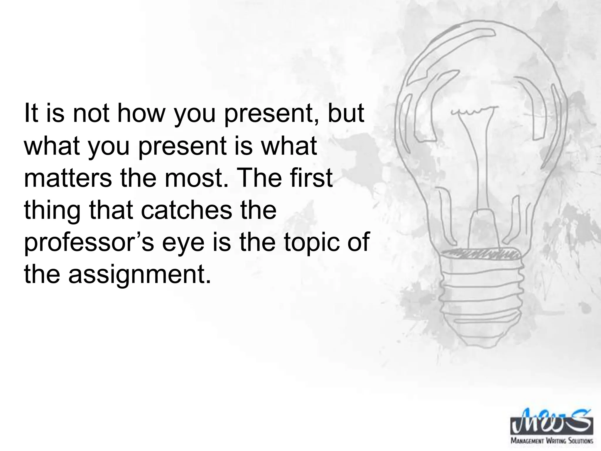 It is not how you present, but
what you present is what
matters the most. The first
thing that catches the
professor’s eye is the topic of
the assignment.
 