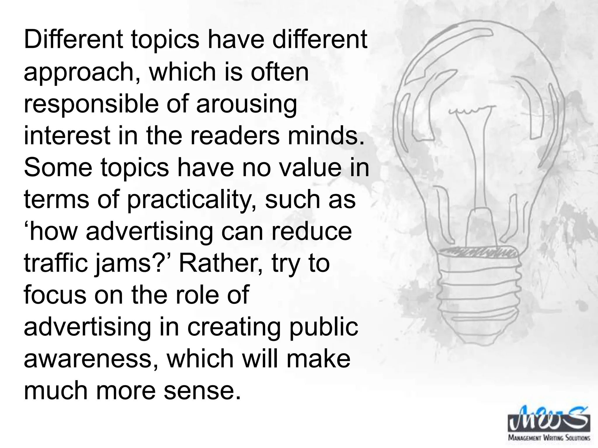 Different topics have different
approach, which is often
responsible of arousing
interest in the readers minds.
Some topics have no value in
terms of practicality, such as
‘how advertising can reduce
traffic jams?’ Rather, try to
focus on the role of
advertising in creating public
awareness, which will make
much more sense.
 