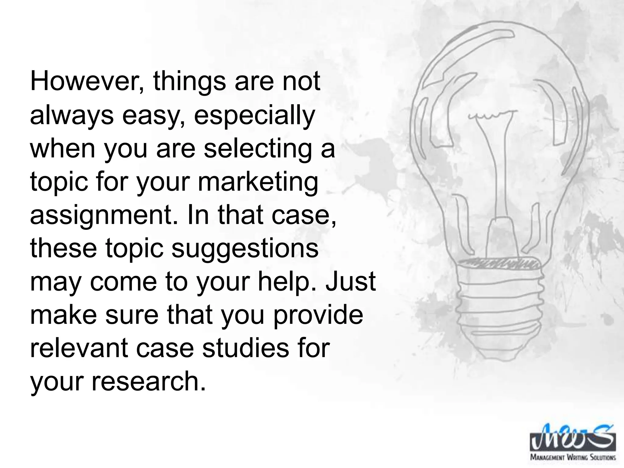 However, things are not
always easy, especially
when you are selecting a
topic for your marketing
assignment. In that case,
these topic suggestions
may come to your help. Just
make sure that you provide
relevant case studies for
your research.
 