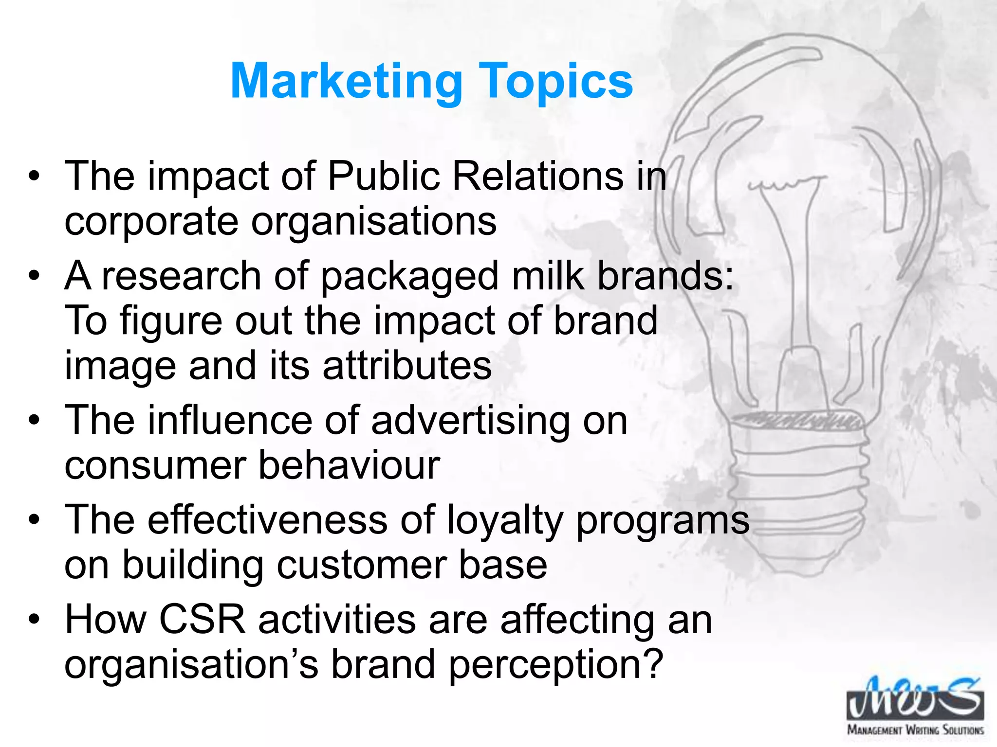 Marketing Topics
• The impact of Public Relations in
corporate organisations
• A research of packaged milk brands:
To figure out the impact of brand
image and its attributes
• The influence of advertising on
consumer behaviour
• The effectiveness of loyalty programs
on building customer base
• How CSR activities are affecting an
organisation’s brand perception?
 