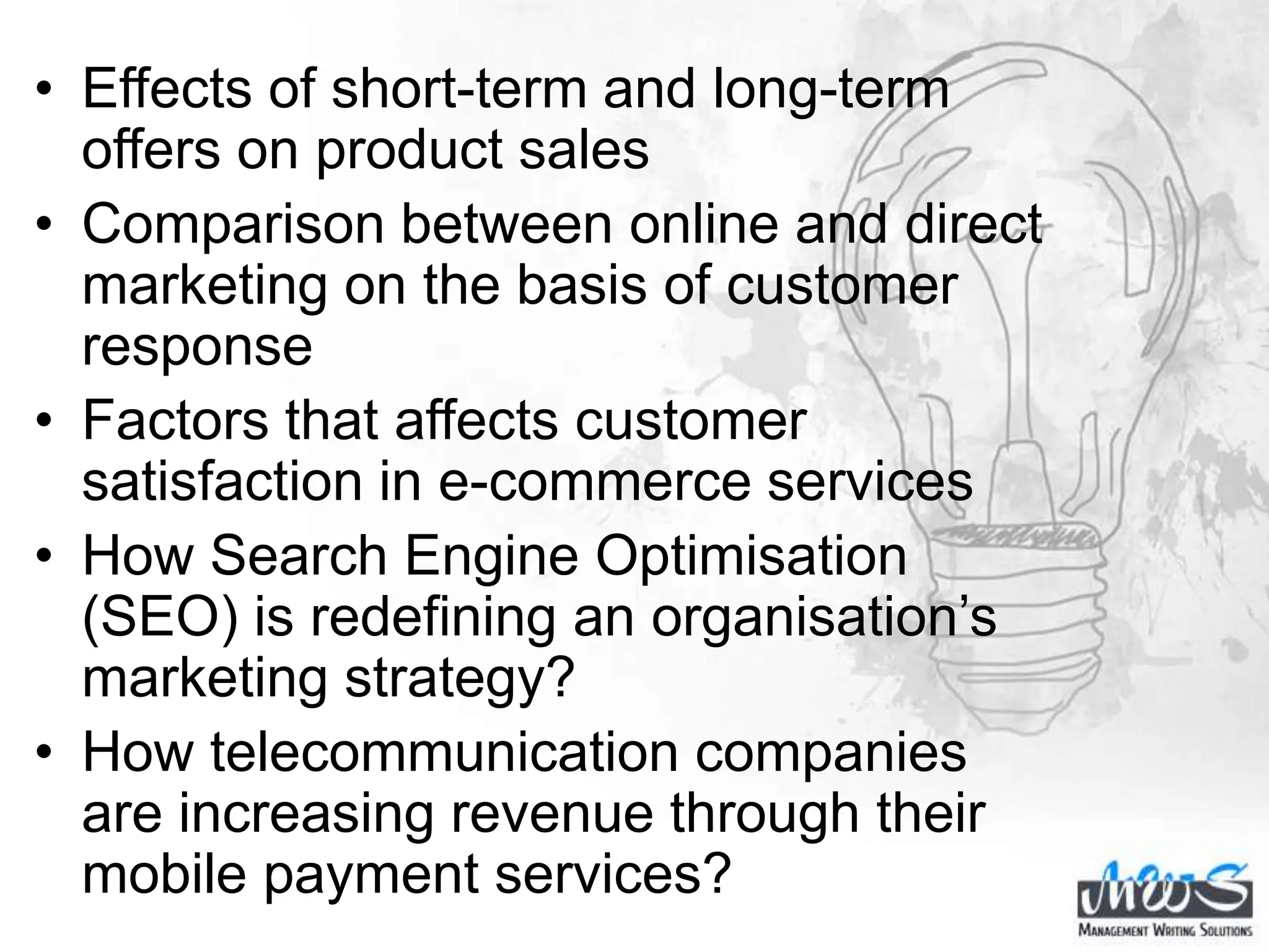 • Effects of short-term and long-term
offers on product sales
• Comparison between online and direct
marketing on the basis of customer
response
• Factors that affects customer
satisfaction in e-commerce services
• How Search Engine Optimisation
(SEO) is redefining an organisation’s
marketing strategy?
• How telecommunication companies
are increasing revenue through their
mobile payment services?
 