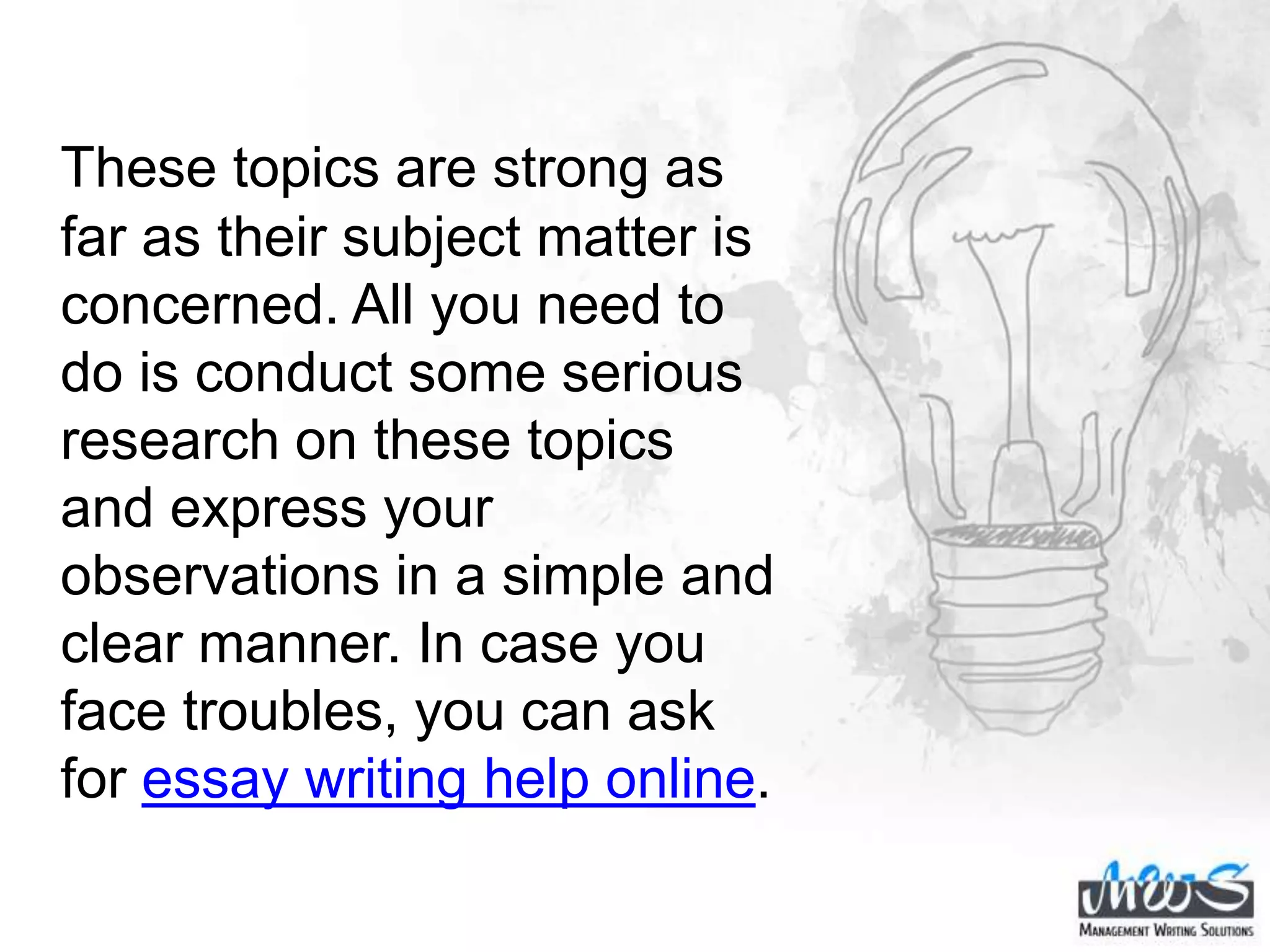 These topics are strong as
far as their subject matter is
concerned. All you need to
do is conduct some serious
research on these topics
and express your
observations in a simple and
clear manner. In case you
face troubles, you can ask
for essay writing help online.
 