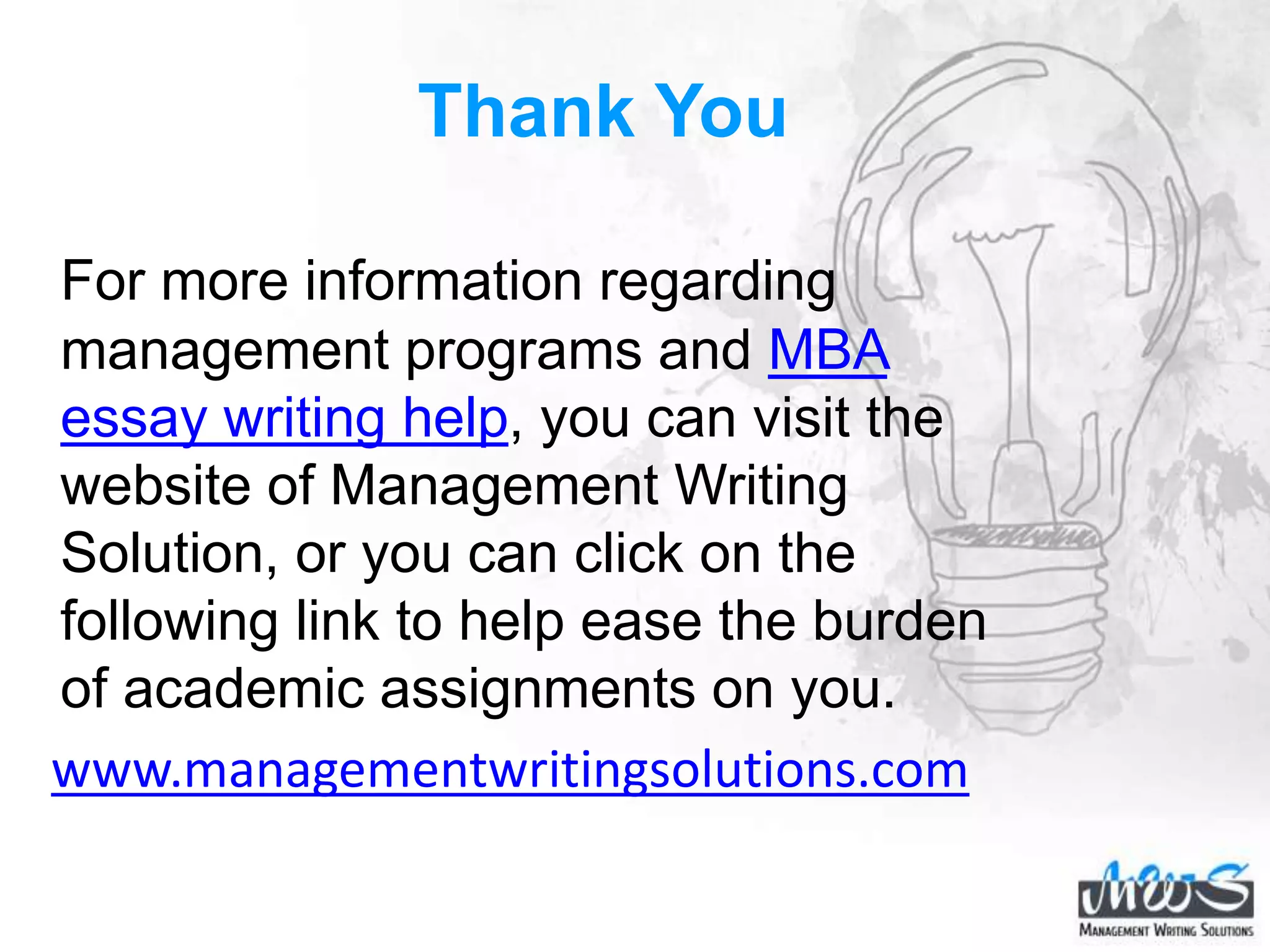 Thank You
For more information regarding
management programs and MBA
essay writing help, you can visit the
website of Management Writing
Solution, or you can click on the
following link to help ease the burden
of academic assignments on you.
www.managementwritingsolutions.com
 