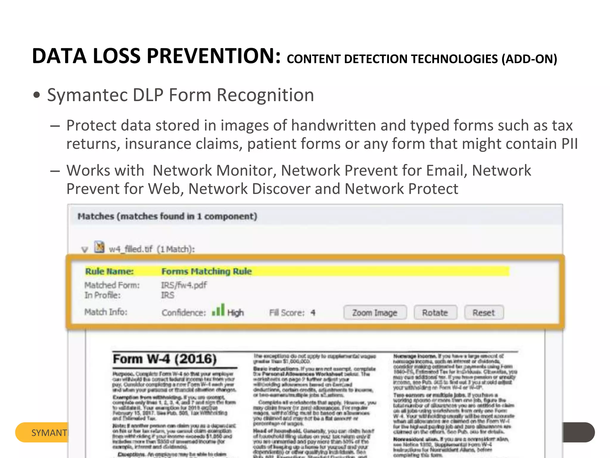 DATA LOSS PREVENTION: CONTENT DETECTION TECHNOLOGIES (ADD-ON)
• Symantec DLP Form Recognition
– Protect data stored in images of handwritten and typed forms such as tax
returns, insurance claims, patient forms or any form that might contain PII
– Works with Network Monitor, Network Prevent for Email, Network
Prevent for Web, Network Discover and Network Protect
SYMANTEC: Data Loss Prevention
 