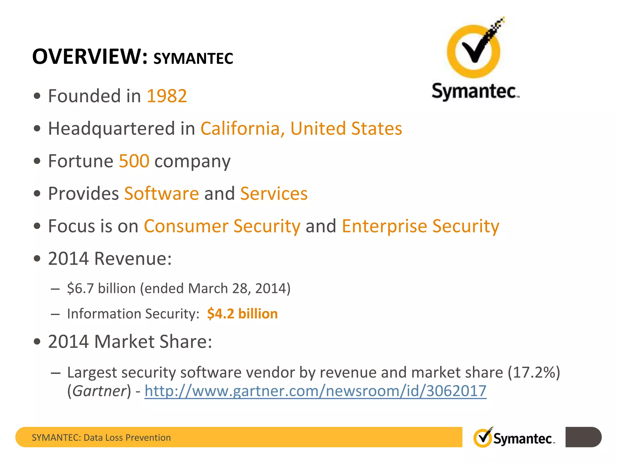 OVERVIEW: SYMANTEC
• Founded in 1982
• Headquartered in California, United States
• Fortune 500 company
• Provides Software and Services
• Focus is on Consumer Security and Enterprise Security
• 2014 Revenue:
– $6.7 billion (ended March 28, 2014)
– Information Security: $4.2 billion
• 2014 Market Share:
– Largest security software vendor by revenue and market share (17.2%)
(Gartner) - http://www.gartner.com/newsroom/id/3062017
SYMANTEC: Data Loss Prevention
 