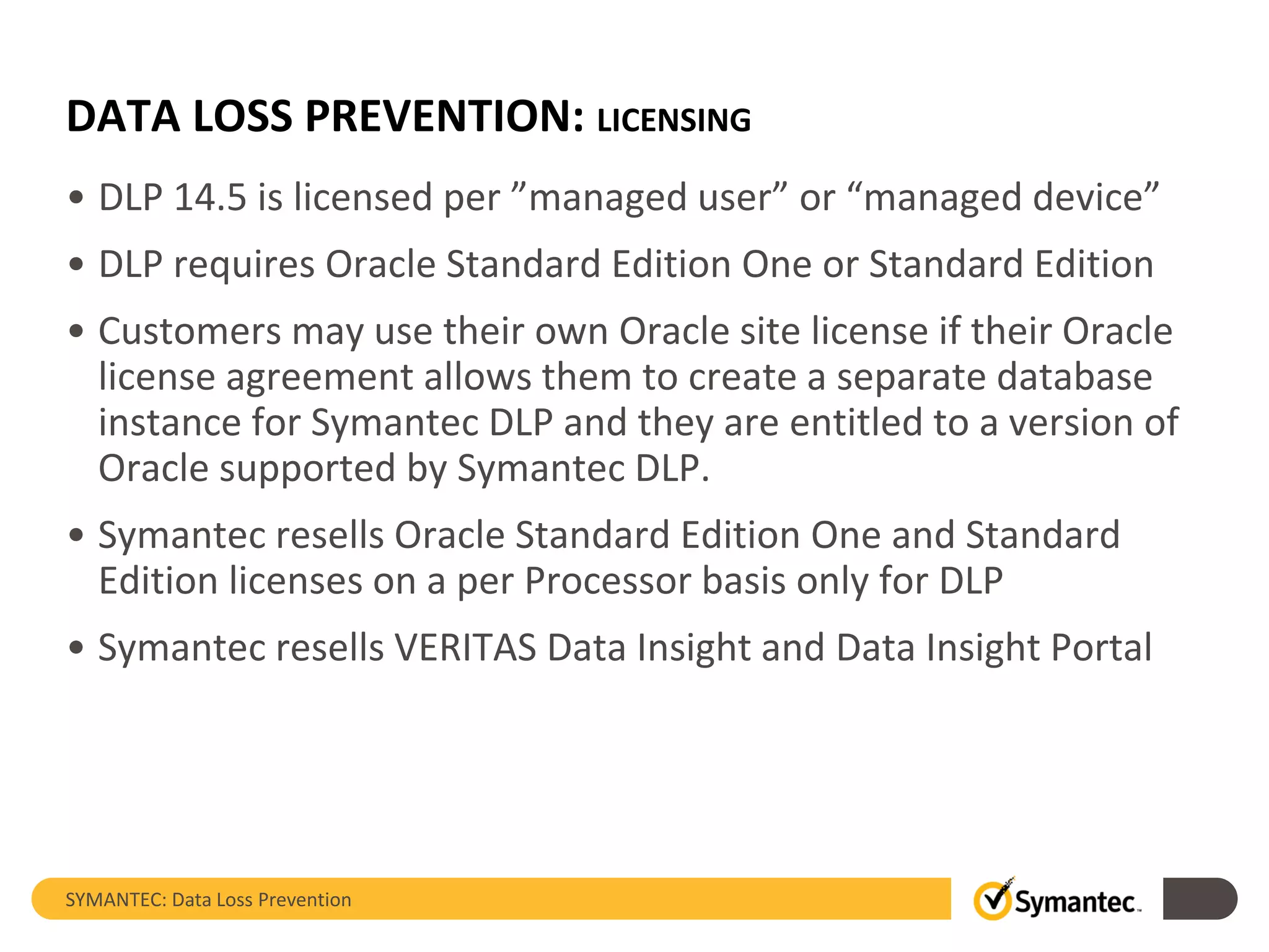 DATA LOSS PREVENTION: LICENSING
• DLP 14.5 is licensed per ”managed user” or “managed device”
• DLP requires Oracle Standard Edition One or Standard Edition
• Customers may use their own Oracle site license if their Oracle
license agreement allows them to create a separate database
instance for Symantec DLP and they are entitled to a version of
Oracle supported by Symantec DLP.
• Symantec resells Oracle Standard Edition One and Standard
Edition licenses on a per Processor basis only for DLP
• Symantec resells VERITAS Data Insight and Data Insight Portal
SYMANTEC: Data Loss Prevention
 