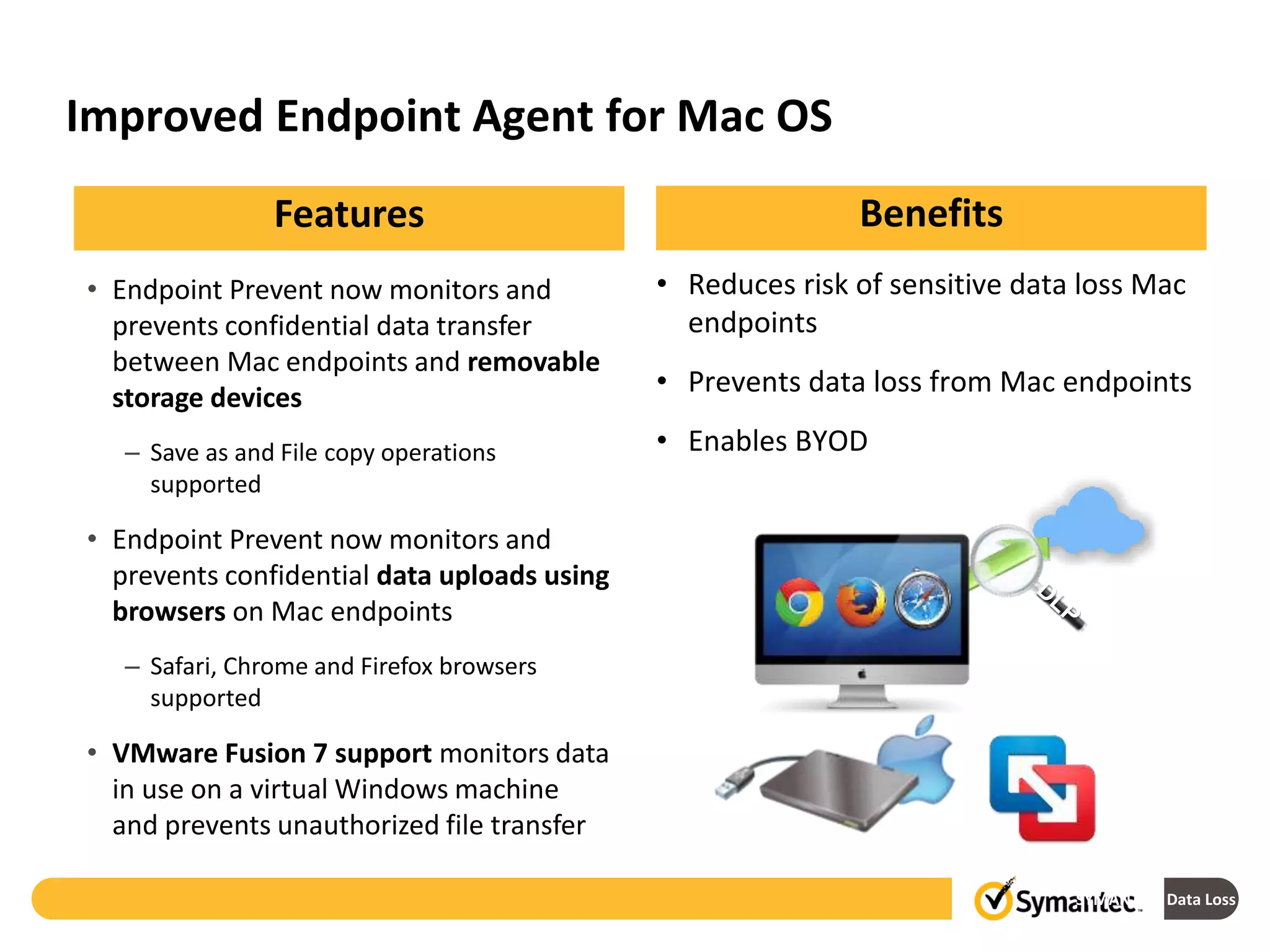 Improved Endpoint Agent for Mac OS
SYMANTEC: Data Loss Prev
• Endpoint Prevent now monitors and
prevents confidential data transfer
between Mac endpoints and removable
storage devices
– Save as and File copy operations
supported
• Endpoint Prevent now monitors and
prevents confidential data uploads using
browsers on Mac endpoints
– Safari, Chrome and Firefox browsers
supported
• VMware Fusion 7 support monitors data
in use on a virtual Windows machine
and prevents unauthorized file transfer
BenefitsFeatures
• Reduces risk of sensitive data loss Mac
endpoints
• Prevents data loss from Mac endpoints
• Enables BYOD
 