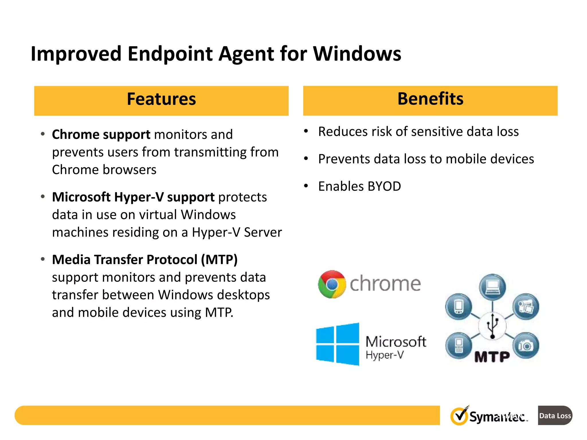 Improved Endpoint Agent for Windows
SYMANTEC: Data Loss Prev
• Chrome support monitors and
prevents users from transmitting from
Chrome browsers
• Microsoft Hyper-V support protects
data in use on virtual Windows
machines residing on a Hyper-V Server
• Media Transfer Protocol (MTP)
support monitors and prevents data
transfer between Windows desktops
and mobile devices using MTP.
BenefitsFeatures
• Reduces risk of sensitive data loss
• Prevents data loss to mobile devices
• Enables BYOD
 