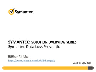 SYMANTEC: SOLUTION OVERVIEW SERIES
Symantec Data Loss Prevention
Iftikhar Ali Iqbal
https://www.linkedin.com/in/iftikhariqbal/
Valid till May 2016
 