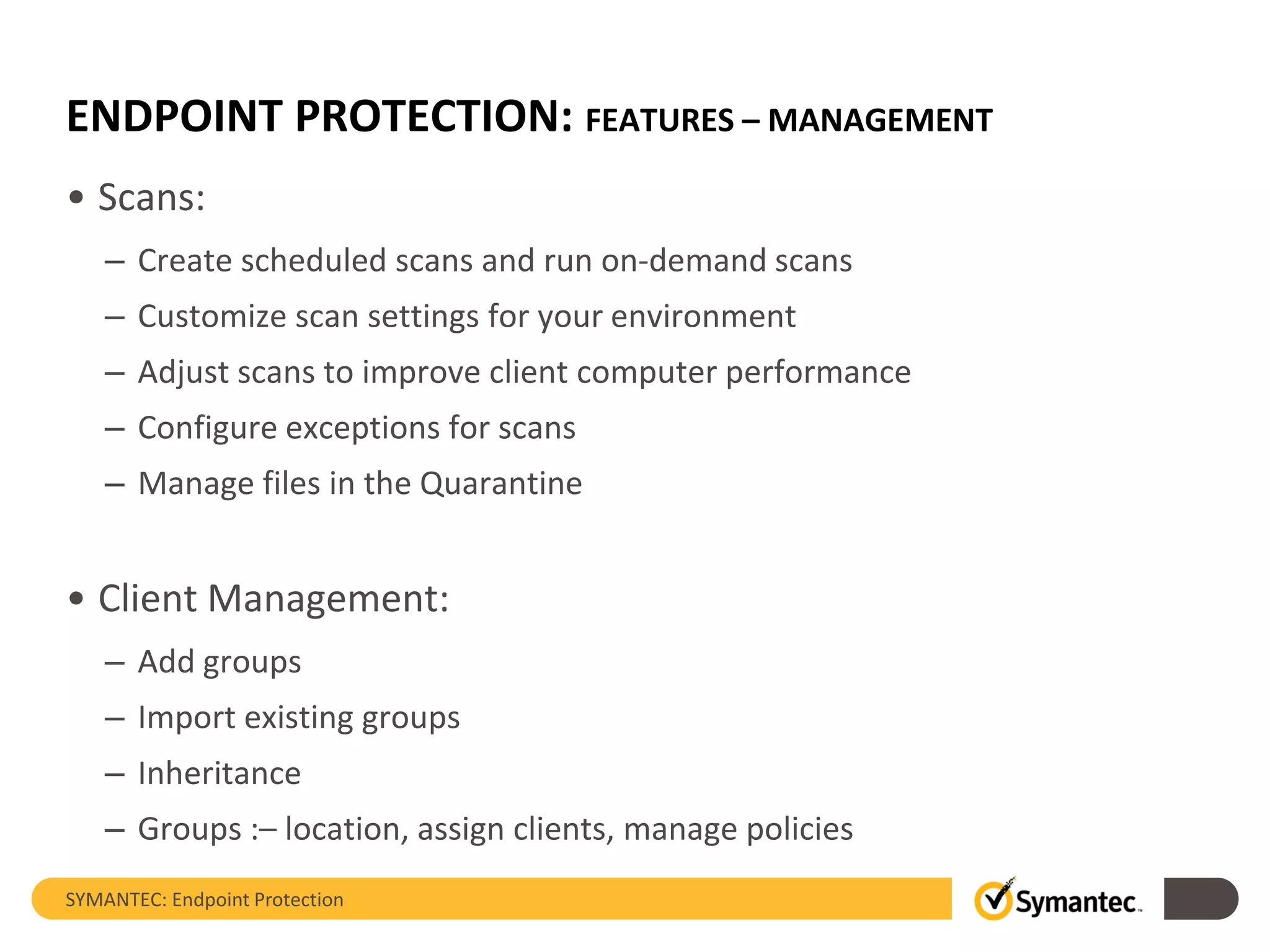 ENDPOINT PROTECTION: FEATURES – MANAGEMENT
• Scans:
– Create scheduled scans and run on-demand scans
– Customize scan settings for your environment
– Adjust scans to improve client computer performance
– Configure exceptions for scans
– Manage files in the Quarantine
• Client Management:
– Add groups
– Import existing groups
– Inheritance
– Groups :– location, assign clients, manage policies
SYMANTEC: Endpoint Protection
 