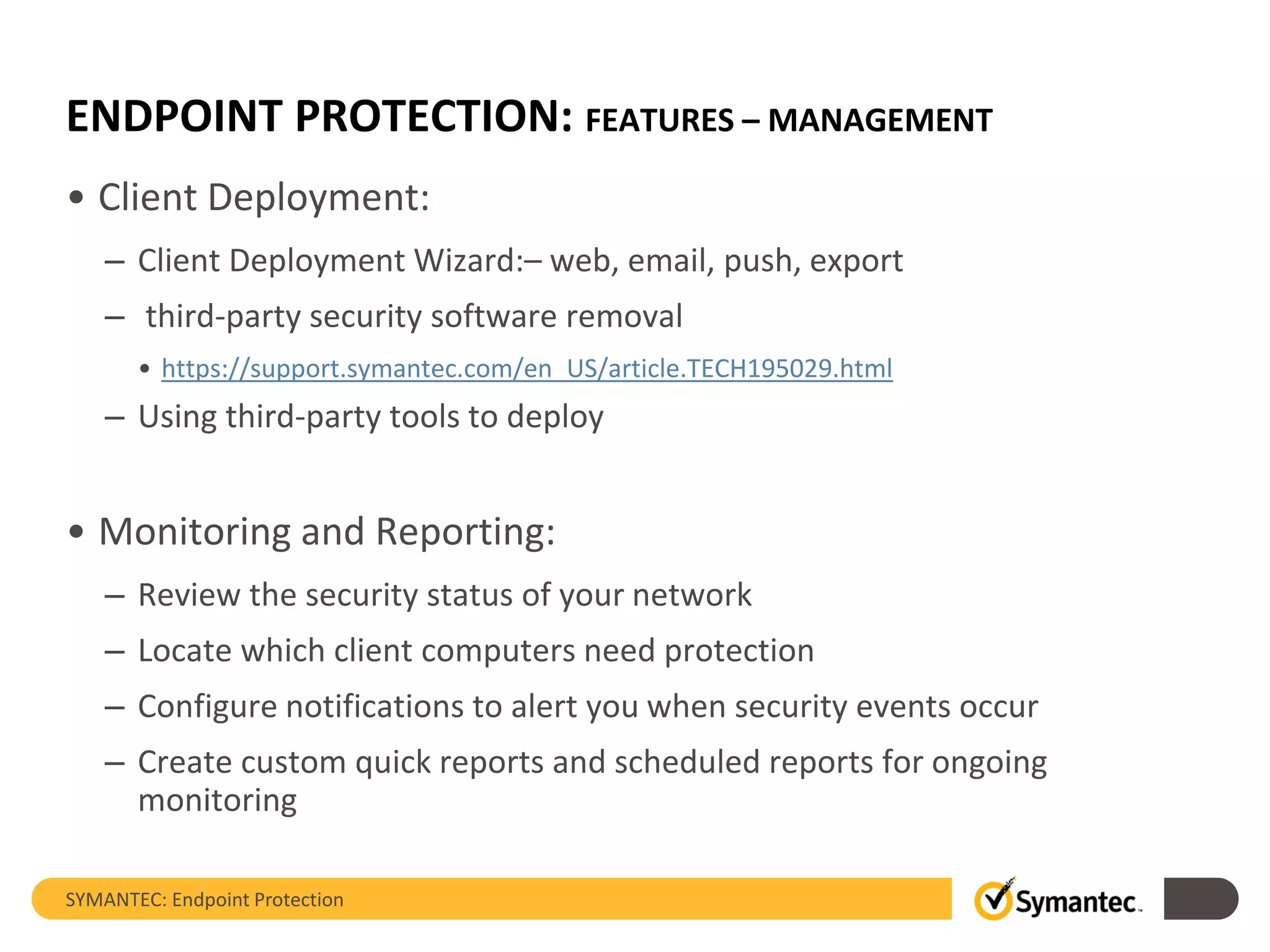 ENDPOINT PROTECTION: FEATURES – MANAGEMENT
• Client Deployment:
– Client Deployment Wizard:– web, email, push, export
– third-party security software removal
• https://support.symantec.com/en_US/article.TECH195029.html
– Using third-party tools to deploy
• Monitoring and Reporting:
– Review the security status of your network
– Locate which client computers need protection
– Configure notifications to alert you when security events occur
– Create custom quick reports and scheduled reports for ongoing
monitoring
SYMANTEC: Endpoint Protection
 