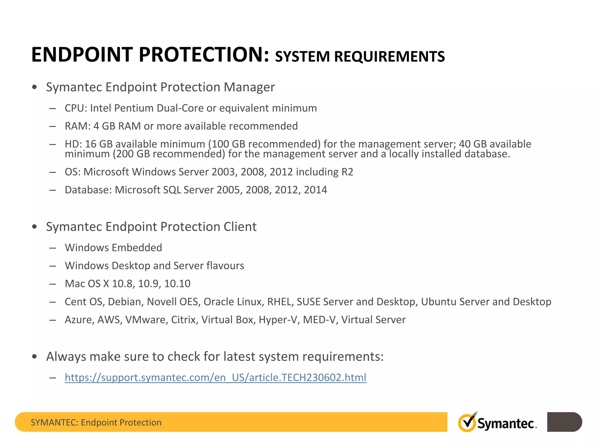 ENDPOINT PROTECTION: SYSTEM REQUIREMENTS
• Symantec Endpoint Protection Manager
– CPU: Intel Pentium Dual-Core or equivalent minimum
– RAM: 4 GB RAM or more available recommended
– HD: 16 GB available minimum (100 GB recommended) for the management server; 40 GB available
minimum (200 GB recommended) for the management server and a locally installed database.
– OS: Microsoft Windows Server 2003, 2008, 2012 including R2
– Database: Microsoft SQL Server 2005, 2008, 2012, 2014
• Symantec Endpoint Protection Client
– Windows Embedded
– Windows Desktop and Server flavours
– Mac OS X 10.8, 10.9, 10.10
– Cent OS, Debian, Novell OES, Oracle Linux, RHEL, SUSE Server and Desktop, Ubuntu Server and Desktop
– Azure, AWS, VMware, Citrix, Virtual Box, Hyper-V, MED-V, Virtual Server
• Always make sure to check for latest system requirements:
– https://support.symantec.com/en_US/article.TECH230602.html
SYMANTEC: Endpoint Protection
 