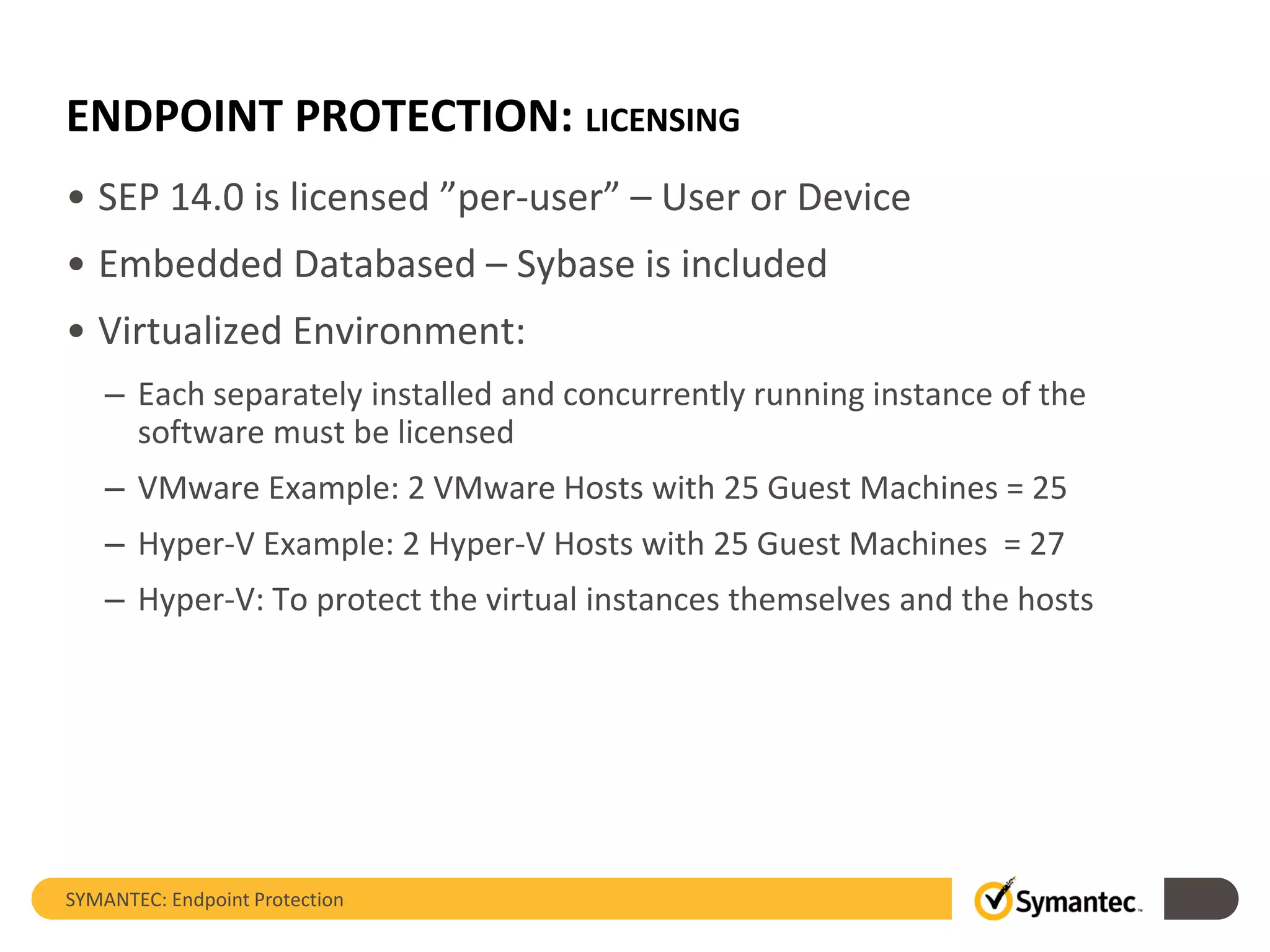 ENDPOINT PROTECTION: LICENSING
• SEP 14.0 is licensed ”per-user” – User or Device
• Embedded Databased – Sybase is included
• Virtualized Environment:
– Each separately installed and concurrently running instance of the
software must be licensed
– VMware Example: 2 VMware Hosts with 25 Guest Machines = 25
– Hyper-V Example: 2 Hyper-V Hosts with 25 Guest Machines = 27
– Hyper-V: To protect the virtual instances themselves and the hosts
SYMANTEC: Endpoint Protection
 