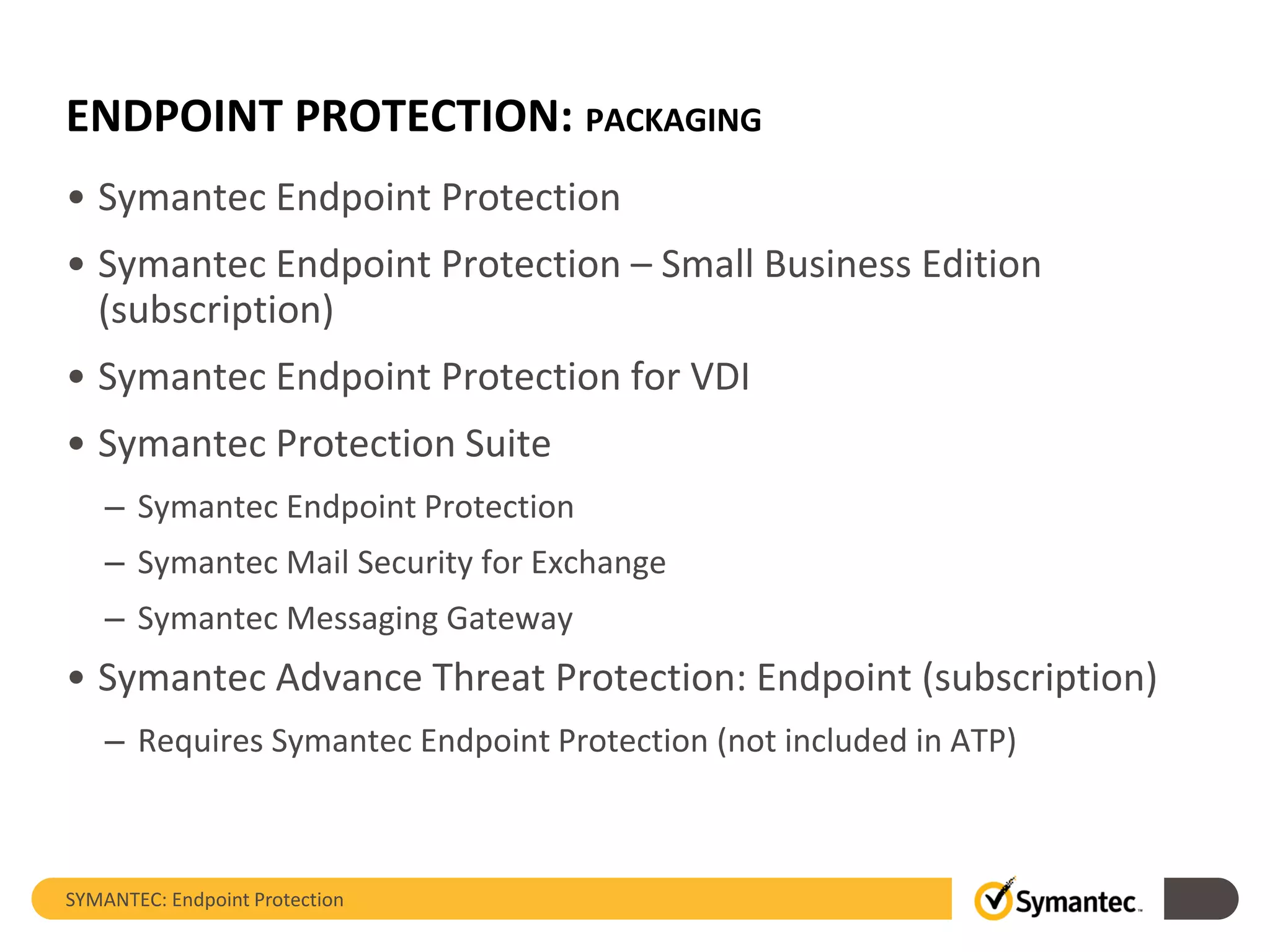 ENDPOINT PROTECTION: PACKAGING
• Symantec Endpoint Protection
• Symantec Endpoint Protection – Small Business Edition
(subscription)
• Symantec Endpoint Protection for VDI
• Symantec Protection Suite
– Symantec Endpoint Protection
– Symantec Mail Security for Exchange
– Symantec Messaging Gateway
• Symantec Advance Threat Protection: Endpoint (subscription)
– Requires Symantec Endpoint Protection (not included in ATP)
SYMANTEC: Endpoint Protection
 