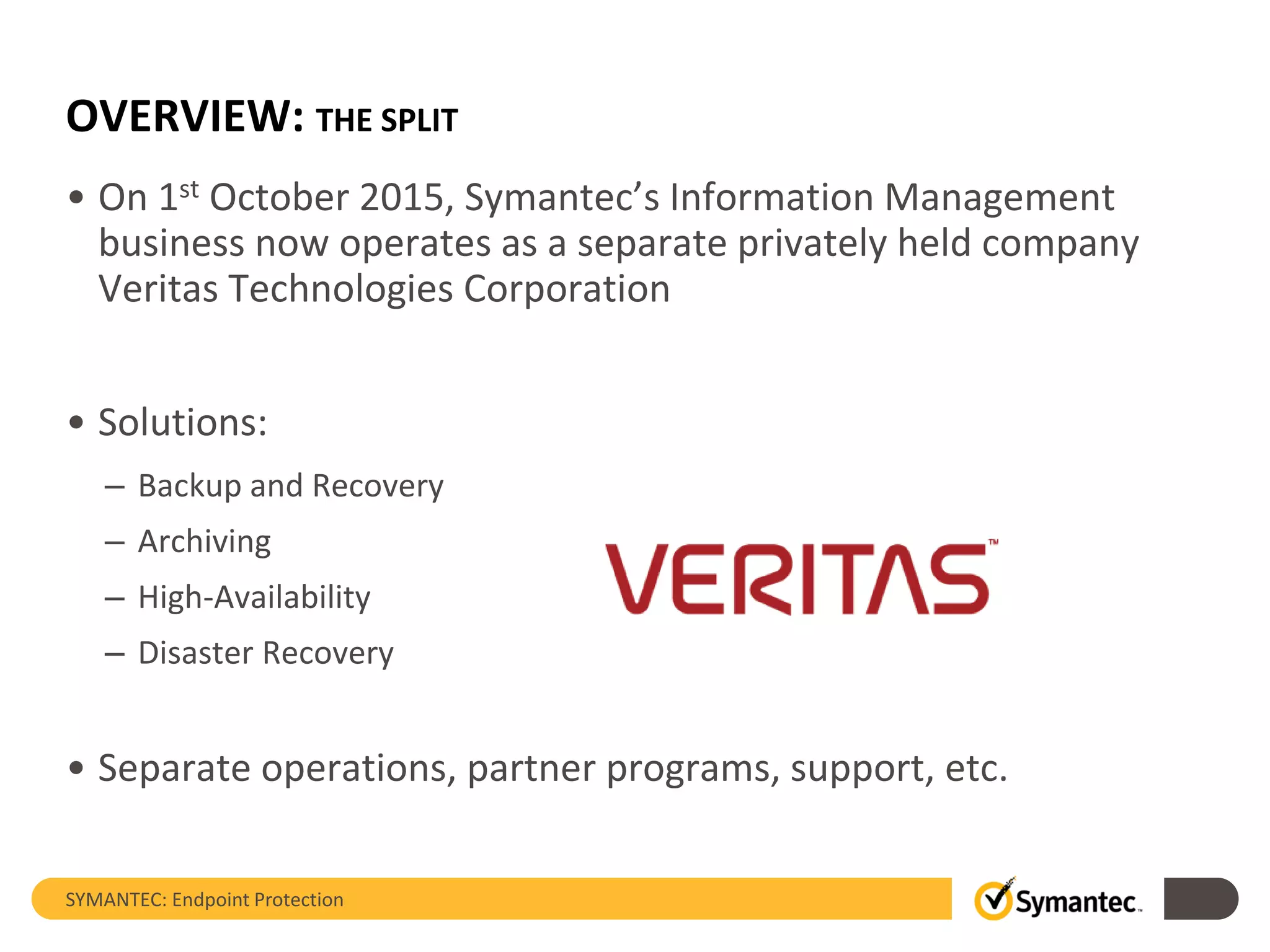 OVERVIEW: THE SPLIT
• On 1st October 2015, Symantec’s Information Management
business now operates as a separate privately held company
Veritas Technologies Corporation
• Solutions:
– Backup and Recovery
– Archiving
– High-Availability
– Disaster Recovery
• Separate operations, partner programs, support, etc.
SYMANTEC: Endpoint Protection
 
